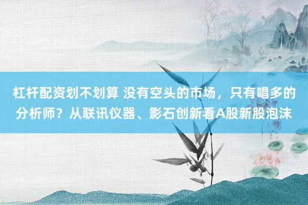 杠杆配资划不划算 没有空头的市场，只有唱多的分析师？从联讯仪器、影石创新看A股新股泡沫