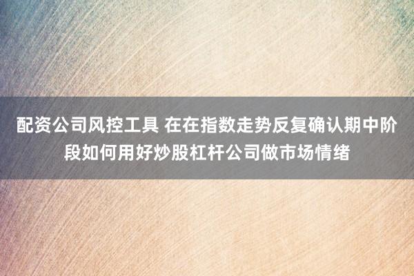 配资公司风控工具 在在指数走势反复确认期中阶段如何用好炒股杠杆公司做市场情绪
