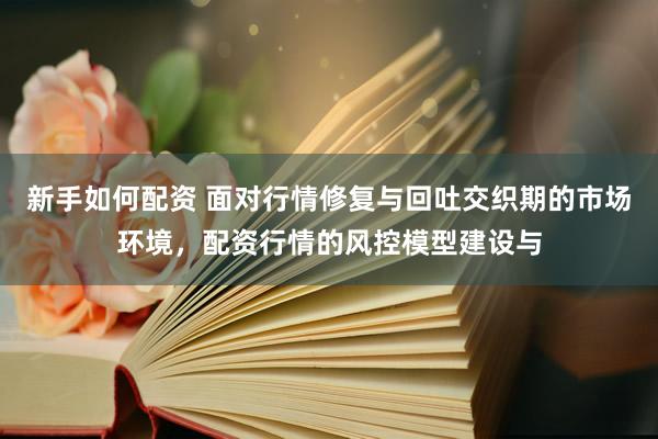 新手如何配资 面对行情修复与回吐交织期的市场环境，配资行情的风控模型建设与