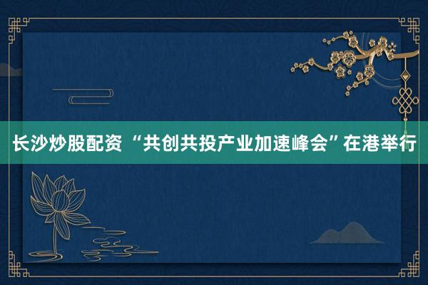 长沙炒股配资 “共创共投产业加速峰会”在港举行