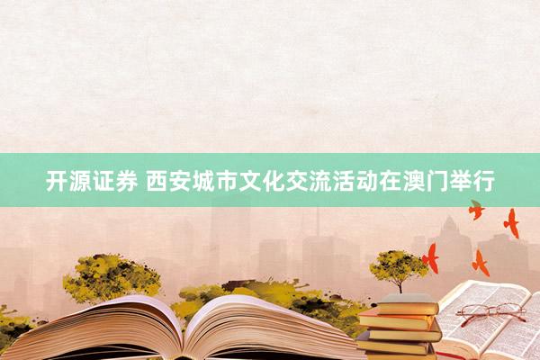 开源证券 西安城市文化交流活动在澳门举行