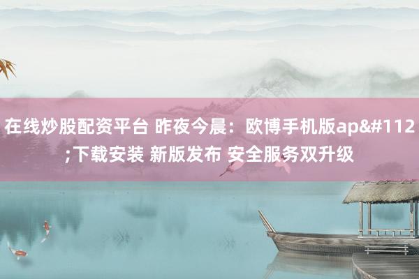 在线炒股配资平台 昨夜今晨：欧博手机版app下载安装 新版发布 安全服务双升级