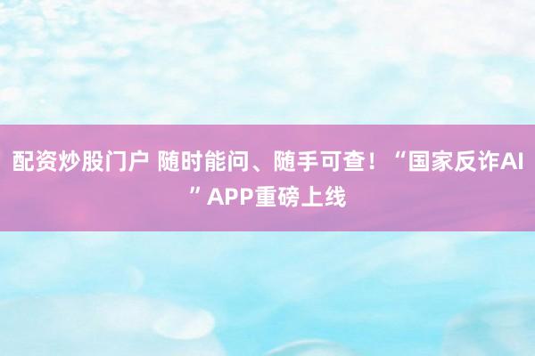 配资炒股门户 随时能问、随手可查！“国家反诈AI”APP重磅上线