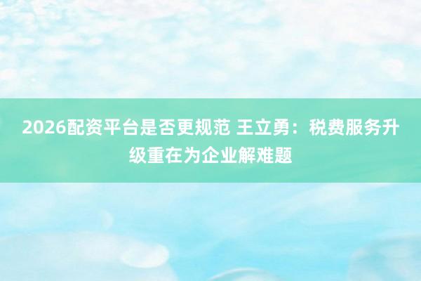 2026配资平台是否更规范 王立勇：税费服务升级重在为企业解难题