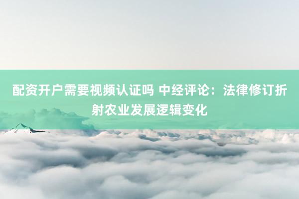 配资开户需要视频认证吗 中经评论：法律修订折射农业发展逻辑变化