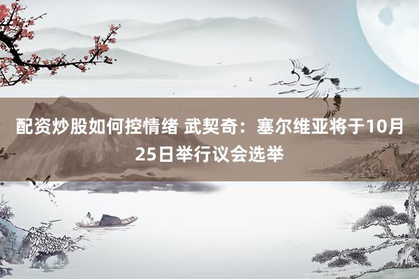 配资炒股如何控情绪 武契奇：塞尔维亚将于10月25日举行议会选举