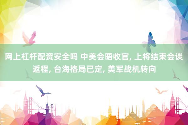 网上杠杆配资安全吗 中美会晤收官, 上将结束会谈返程, 台海格局已定, 美军战机转向