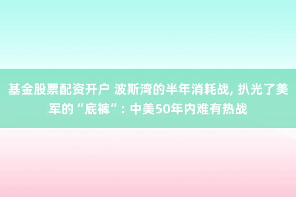 基金股票配资开户 波斯湾的半年消耗战, 扒光了美军的“底裤”: 中美50年内难有热战