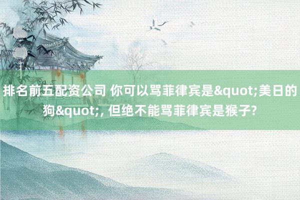 排名前五配资公司 你可以骂菲律宾是"美日的狗", 但绝不能骂菲律宾是猴子?