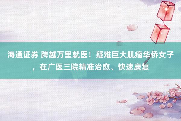海通证券 跨越万里就医！疑难巨大肌瘤华侨女子，在广医三院精准治愈、快速康复