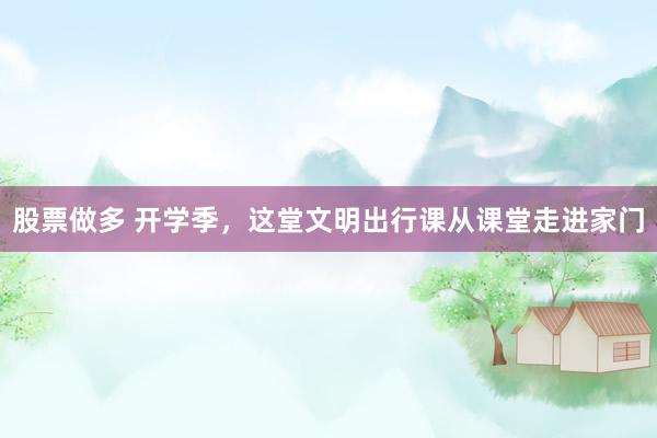 股票做多 开学季，这堂文明出行课从课堂走进家门