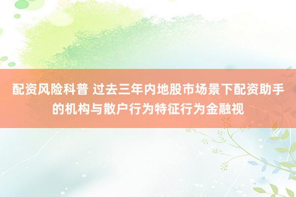 配资风险科普 过去三年内地股市场景下配资助手的机构与散户行为特征行为金融视