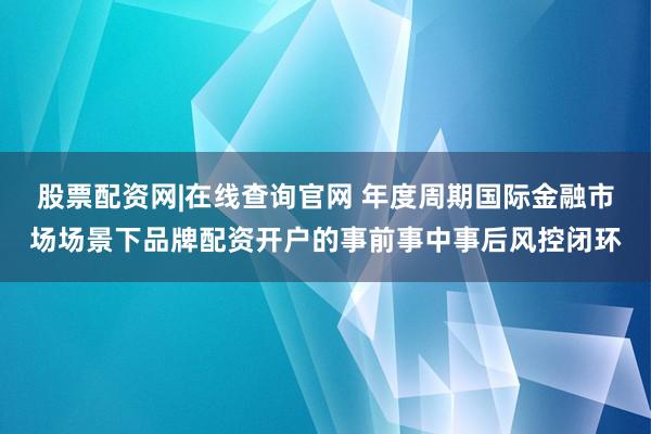 股票配资网|在线查询官网 年度周期国际金融市场场景下品牌配资开户的事前事中事后风控闭环