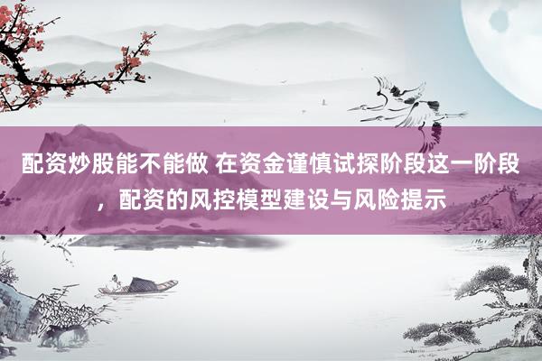 配资炒股能不能做 在资金谨慎试探阶段这一阶段，配资的风控模型建设与风险提示