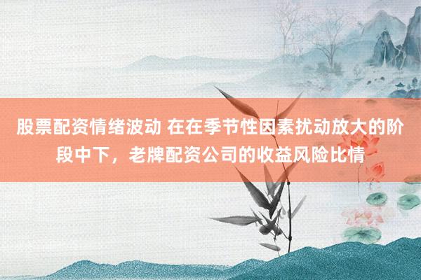 股票配资情绪波动 在在季节性因素扰动放大的阶段中下，老牌配资公司的收益风险比情