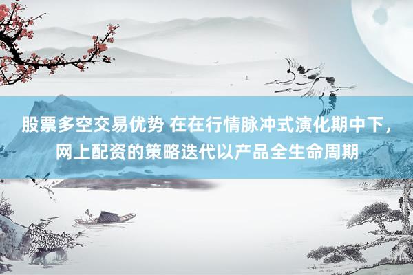 股票多空交易优势 在在行情脉冲式演化期中下，网上配资的策略迭代以产品全生命周期