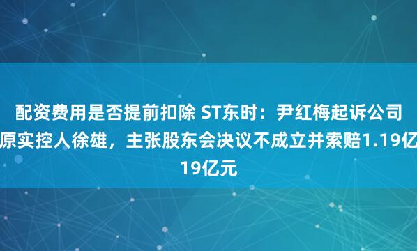 配资费用是否提前扣除 ST东时：尹红梅起诉公司及原实控人徐雄，主张股东会决议不成立并索赔1.19亿元