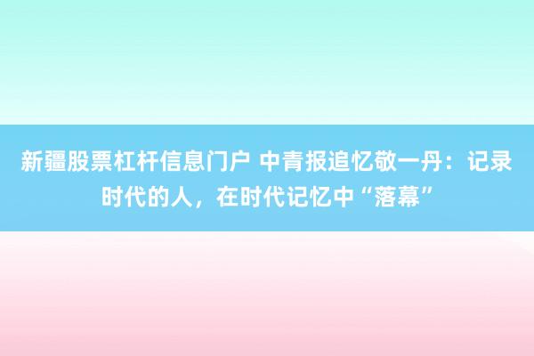 新疆股票杠杆信息门户 中青报追忆敬一丹：记录时代的人，在时代记忆中“落幕”