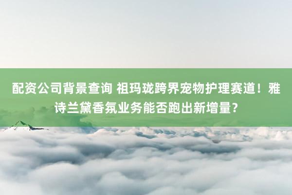 配资公司背景查询 祖玛珑跨界宠物护理赛道！雅诗兰黛香氛业务能否跑出新增量？
