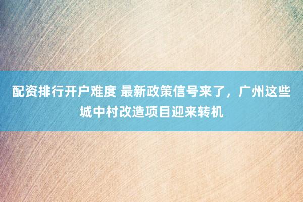 配资排行开户难度 最新政策信号来了，广州这些城中村改造项目迎来转机