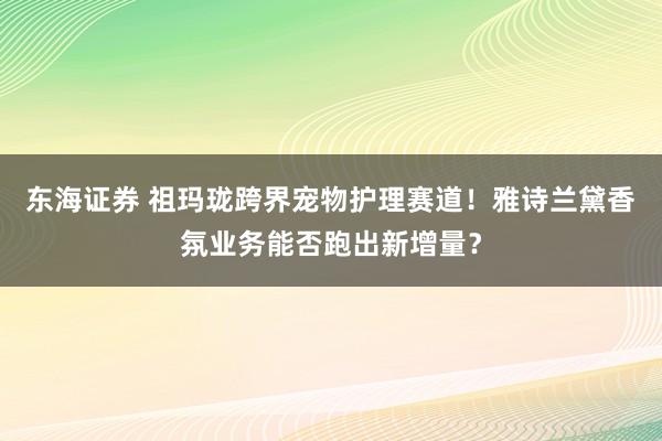 东海证券 祖玛珑跨界宠物护理赛道！雅诗兰黛香氛业务能否跑出新增量？
