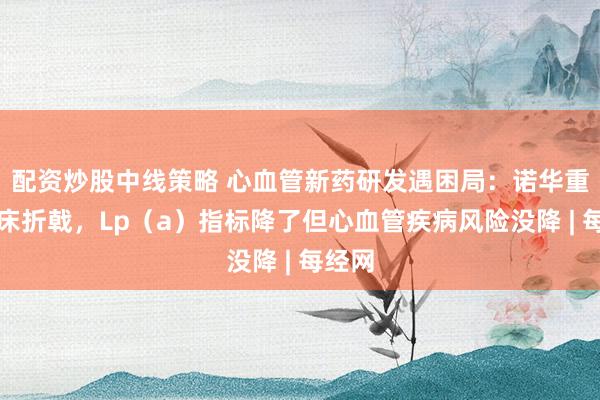 配资炒股中线策略 心血管新药研发遇困局：诺华重磅临床折戟，Lp（a）指标降了但心血管疾病风险没降 | 每经网