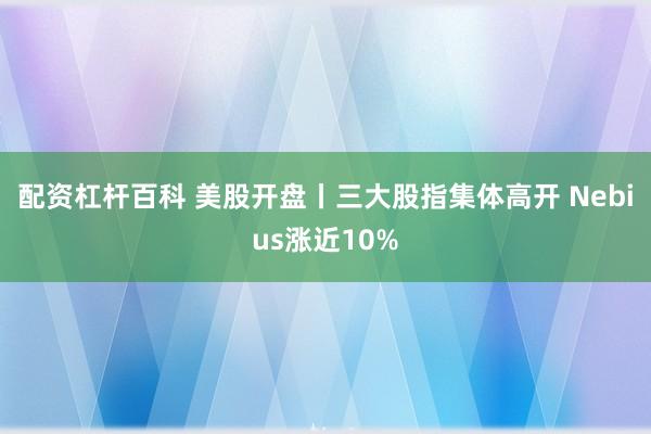 配资杠杆百科 美股开盘丨三大股指集体高开 Nebius涨近10%
