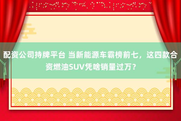 配资公司持牌平台 当新能源车霸榜前七，这四款合资燃油SUV凭啥销量过万？
