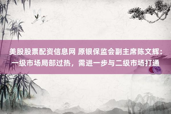美股股票配资信息网 原银保监会副主席陈文辉：一级市场局部过热，需进一步与二级市场打通