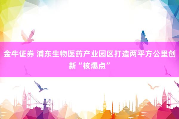金牛证券 浦东生物医药产业园区打造两平方公里创新“核爆点”