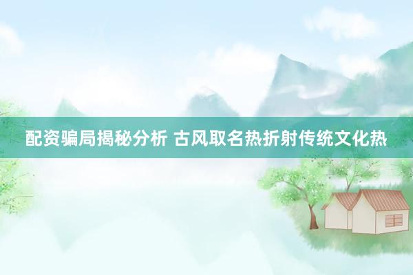 配资骗局揭秘分析 古风取名热折射传统文化热