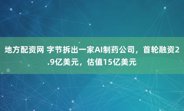 地方配资网 字节拆出一家AI制药公司，首轮融资2.9亿美元，估值15亿美元