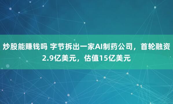 炒股能赚钱吗 字节拆出一家AI制药公司，首轮融资2.9亿美元，估值15亿美元