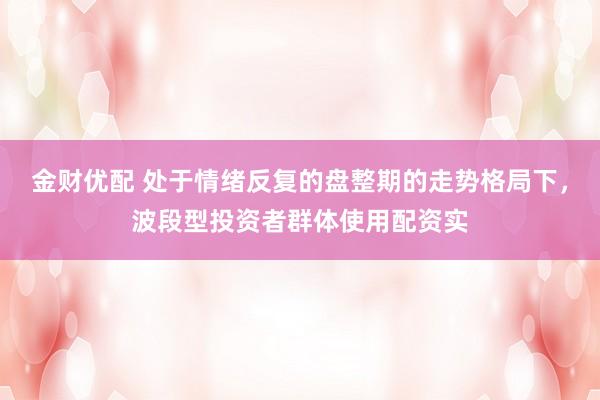 金财优配 处于情绪反复的盘整期的走势格局下，波段型投资者群体使用配资实