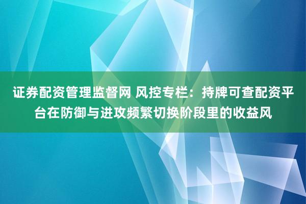 证券配资管理监督网 风控专栏：持牌可查配资平台在防御与进攻频繁切换阶段里的收益风