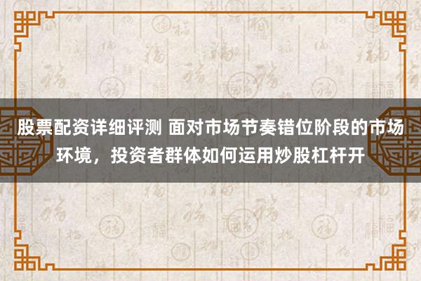 股票配资详细评测 面对市场节奏错位阶段的市场环境，投资者群体如何运用炒股杠杆开