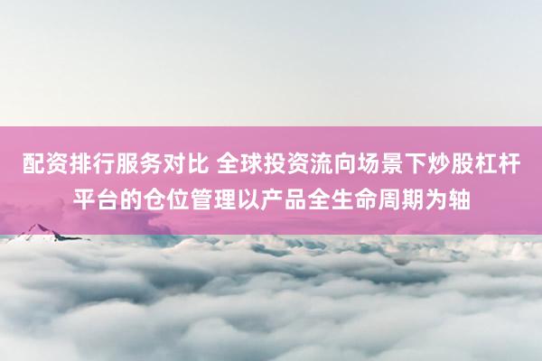 配资排行服务对比 全球投资流向场景下炒股杠杆平台的仓位管理以产品全生命周期为轴
